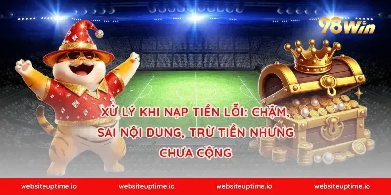 Xử lý khi nạp tiền lỗi: chậm, sai nội dung, trừ tiền nhưng chưa cộng